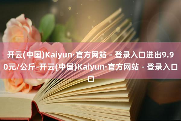 开云(中国)Kaiyun·官方网站 - 登录入口进出9.90元/公斤-开云(中国)Kaiyun·官方网站 - 登录入口